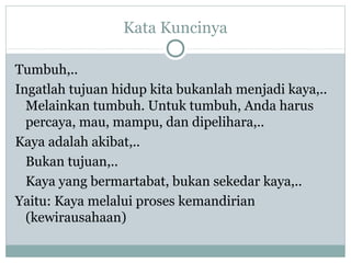 Kata Kuncinya
Tumbuh,..
Ingatlah tujuan hidup kita bukanlah menjadi kaya,..
Melainkan tumbuh. Untuk tumbuh, Anda harus
percaya, mau, mampu, dan dipelihara,..
Kaya adalah akibat,..
Bukan tujuan,..
Kaya yang bermartabat, bukan sekedar kaya,..
Yaitu: Kaya melalui proses kemandirian
(kewirausahaan)
 