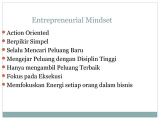 Entrepreneurial Mindset
Action Oriented
Berpikir Simpel
Selalu Mencari Peluang Baru
Mengejar Peluang dengan Disiplin Tinggi
Hanya mengambil Peluang Terbaik
Fokus pada Eksekusi
Memfokuskan Energi setiap orang dalam bisnis
 