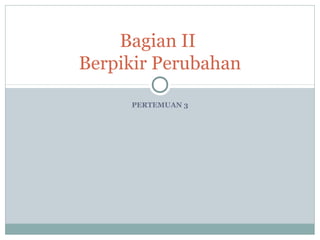 PERTEMUAN 3
Bagian II
Berpikir Perubahan
 