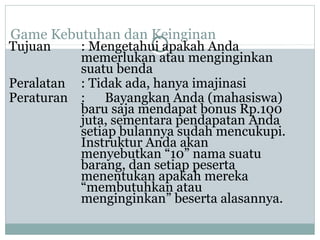 Game Kebutuhan dan Keinginan
Tujuan : Mengetahui apakah Anda
memerlukan atau menginginkan
suatu benda
Peralatan : Tidak ada, hanya imajinasi
Peraturan : Bayangkan Anda (mahasiswa)
baru saja mendapat bonus Rp.100
juta, sementara pendapatan Anda
setiap bulannya sudah mencukupi.
Instruktur Anda akan
menyebutkan “10” nama suatu
barang, dan setiap peserta
menentukan apakah mereka
“membutuhkan atau
menginginkan” beserta alasannya.
 