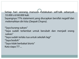 Setiap hari seorang manusia melakukan self-talk sebanyak
55.000 s/d 60.000 kali.
Sayangnya 77% statement yang diucapkan bersifat negatif dan
melemahkan diri kita (Deepak Chopra).
“Saya kurang sukses”
“Saya sudah terlambat untuk berubah dan menjadi orang
sukses”
“Saya sudah terlalu tua untuk sekolah lagi”
“Saya bodoh”
“Saya tidak berbakat bisnis”
Kata siapa ??? ...
 