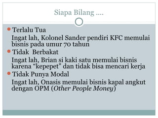 Siapa Bilang ....
Terlalu Tua
Ingat lah, Kolonel Sander pendiri KFC memulai
bisnis pada umur 70 tahun
Tidak Berbakat
Ingat lah, Brian si kaki satu memulai bisnis
karena “kepepet” dan tidak bisa mencari kerja
Tidak Punya Modal
Ingat lah, Onasis memulai bisnis kapal angkut
dengan OPM (Other People Money)
 
