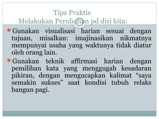Tips Praktis
Melakukan Perubahan pd diri kita:
Gunakan visualisasi harian sesuai dengan
tujuan, misalkan: imajinasikan nikmatnya
mempunyai usaha yang waktunya tidak diatur
oleh orang lain.
Gunakan teknik affirmasi harian dengan
pemilihan kata yang menggugah kesadaran
pikiran, dengan mengucapkan kalimat “saya
semakin sukses” saat kondisi tubuh relaks
bangun pagi.
 