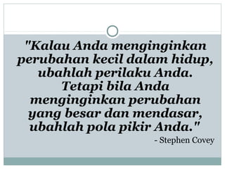 "Kalau Anda menginginkan
perubahan kecil dalam hidup,
ubahlah perilaku Anda.
Tetapi bila Anda
menginginkan perubahan
yang besar dan mendasar,
ubahlah pola pikir Anda."
- Stephen Covey
 
