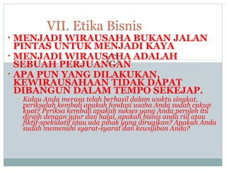 • MENJADI WIRAUSAHA BUKAN JALAN
PINTAS UNTUK MENJADI KAYA
• MENJADI WIRAUSAHA ADALAH
SEBUAH PERJUANGAN
• APA PUN YANG DILAKUKAN,
KEWIRAUSAHAAN TIDAK DAPAT
DIBANGUN DALAM TEMPO SEKEJAP.
• Kalau Anda merasa telah berhasil dalam waktu singkat,
periksalah kembali apakah fondasi usaha Anda sudah cukup
kuat? Periksa kembali apakah sukses yang Anda peroleh itu
diraih dengan jujur dan halal, apakah bisnis anda riil atau
fiktif-spekulatif atau ada pihak yang dirugikan? Apakah Anda
sudah memenuhi syarat-syarat dan kewajiban Anda?
VII. Etika Bisnis
 