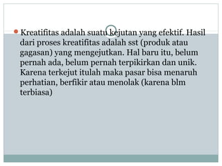 Kreatifitas adalah suatu kejutan yang efektif. Hasil
dari proses kreatifitas adalah sst (produk atau
gagasan) yang mengejutkan. Hal baru itu, belum
pernah ada, belum pernah terpikirkan dan unik.
Karena terkejut itulah maka pasar bisa menaruh
perhatian, berfikir atau menolak (karena blm
terbiasa)
 