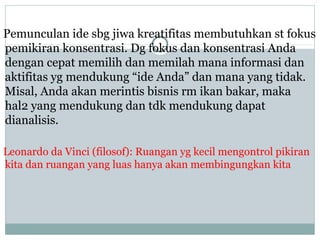 Pemunculan ide sbg jiwa kreatifitas membutuhkan st fokus
pemikiran konsentrasi. Dg fokus dan konsentrasi Anda
dengan cepat memilih dan memilah mana informasi dan
aktifitas yg mendukung “ide Anda” dan mana yang tidak.
Misal, Anda akan merintis bisnis rm ikan bakar, maka
hal2 yang mendukung dan tdk mendukung dapat
dianalisis.
Leonardo da Vinci (filosof): Ruangan yg kecil mengontrol pikiran
kita dan ruangan yang luas hanya akan membingungkan kita
 