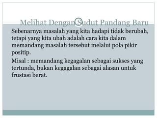 Melihat Dengan Sudut Pandang Baru
Sebenarnya masalah yang kita hadapi tidak berubah,
tetapi yang kita ubah adalah cara kita dalam
memandang masalah tersebut melalui pola pikir
positip.
Misal : memandang kegagalan sebagai sukses yang
tertunda, bukan kegagalan sebagai alasan untuk
frustasi berat.
 