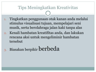 Tips Meningkatkan Kreativitas
1. Tingkatkan penggunaan otak kanan anda melalui
stimulus visualisasi tujuan, mempelajari seni
musik, serta berolahraga jalan kaki tanpa alas
2. Kenali hambatan kreatifitas anda, dan lakukan
rencana aksi untuk mengeliminir hambatan
tersebut
3. Biasakan berpikir berbeda
 