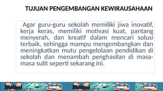 Agar guru-guru sekolah memiliki jiwa inovatif,
kerja keras, memiliki motivasi kuat, pantang
menyerah, dan kreatif dalam mencari solusi
terbaik, sehingga mampu mengembangkan dan
meningkatkan mutu pengelolaan pendidikan di
sekolah dan menambah penghasilan di masa-
masa sulit seperti sekarang ini.
TUJUAN PENGEMBANGAN KEWIRAUSAHAAN
 