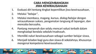 1. Evaluasi diri tentang tingkat kepemilikan jiwa kewirausahaan,
2. Melalui “belajar”,
3. Melalui membaca, magang, kursus, dialog/belajar dengan
wirausahawan sukses, pengamatan langsung di lapangan, dan
mencoba berusaha,
4. Pantang menyerah dan selalu mencari solusi terbaik dalam
menghadapi kendala sekolah/madrasah,
5. Memiliki naluri kewirausahaan sebagai sumber belajar siswa,
6. Menjadi teladan bagi guru dan siswa di sekolahnya, khususnya
mengenai kompetensi kewirausahaan.
CARA MENGEMBANGKAN
JIWA KEWIRAUSAHAAN
 