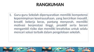 RANGKUMAN
1. Guru-guru Sekolah dipersyaratkan memiliki kompetensi
kepemimpinan kewirausahaan, yang bercirikan inovatif,
kreatif, bekerja keras, pantang menyerah, memiliki
motivasi berprestasi tinggi, proaktif serta berani
mengambil risiko dan memiliki kreativitas untuk selalu
mencari solusi terbaik dalam pengelolaan sekolah.
 