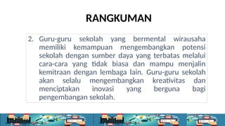 RANGKUMAN
2. Guru-guru sekolah yang bermental wirausaha
memiliki kemampuan mengembangkan potensi
sekolah dengan sumber daya yang terbatas melalui
cara-cara yang tidak biasa dan mampu menjalin
kemitraan dengan lembaga lain. Guru-guru sekolah
akan selalu mengembangkan kreativitas dan
menciptakan inovasi yang berguna bagi
pengembangan sekolah.
 