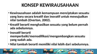 KONSEP KEWIRAUSAHAAN
• Kewirausahaan adalah kemampuan menciptakan sesuatu
yang baru secara kreatif dan inovatif untuk mewujudkan
nilai tambah (Overton, 2002).
• Kreatif berarti menghasilkan sesuatu yang belum pernah
ada sebelumnya.
• Inovatif berarti
memperbaiki/memodifikasi/mengembangkan sesuatu
yang sudah ada.
• Nilai tambah berarti memiliki nilai lebih dari sebelumnya.
 