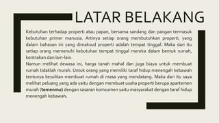 LATAR BELAKANG
Kebutuhan terhadap properti atau papan, bersama sandang dan pangan termasuk
kebutuhan primer manusia. Artinya setiap orang membutuhkan properti, yang
dalam bahasan ini yang dimaksud properti adalah tempat tinggal. Maka dari itu
setiap orang memenuhi kebutuhan tempat tinggal mereka dalam bentuk rumah,
kontrakan dan lain-lain.
Namun melihat dewasa ini, harga tanah mahal dan juga biaya untuk membuat
rumah tidaklah murah. Untuk orang yang memiliki taraf hidup menengah kebawah
tentunya kesulitan membuat rumah di masa yang mendatang. Maka dari itu saya
melihat peluang yang ada yaitu dengan membuat usaha properti berupa apartemen
murah (temenmu) dengan sasaran komsumen yaitu masyarakat dengan taraf hidup
menengah kebawah.
 