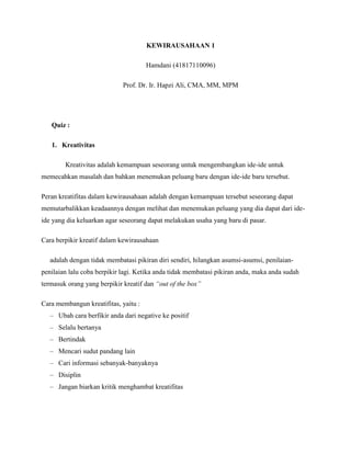 KEWIRAUSAHAAN 1
Hamdani (41817110096)
Prof. Dr. Ir. Hapzi Ali, CMA, MM, MPM
Quiz :
1. Kreativitas
Kreativitas adalah kemampuan seseorang untuk mengembangkan ide-ide untuk
memecahkan masalah dan bahkan menemukan peluang baru dengan ide-ide baru tersebut.
Peran kreatifitas dalam kewirausahaan adalah dengan kemampuan tersebut seseorang dapat
memutarbalikkan keadaannya dengan melihat dan menemukan peluang yang dia dapat dari ide-
ide yang dia keluarkan agar seseorang dapat melakukan usaha yang baru di pasar.
Cara berpikir kreatif dalam kewirausahaan
adalah dengan tidak membatasi pikiran diri sendiri, hilangkan asumsi-asumsi, penilaian-
penilaian lalu coba berpikir lagi. Ketika anda tidak membatasi pikiran anda, maka anda sudah
termasuk orang yang berpikir kreatif dan “out of the box”
Cara membangun kreatifitas, yaitu :
– Ubah cara berfikir anda dari negative ke positif
– Selalu bertanya
– Bertindak
– Mencari sudut pandang lain
– Cari informasi sebanyak-banyaknya
– Disiplin
– Jangan biarkan kritik menghambat kreatifitas
 