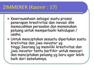 ZIMMERER (Kasmir : 17)
 Kewirausahaan sebagai suatu proses
penerapan kreativitas dan inovasi dlm
memecahkan persoalan dan menemukan
peluang untuk memperbaiki kehidupan /
usaha.
 Untuk menciptakan sesuatu diperlukan suatu
kretivitas dan jiwa inovator yg
tinggi.Seorang yg memiliki kreativitas dan
jiwa inovator tentu berfikir untuk mencari
dan menciptakan peluang yg baru agar lebih
baik dari sebelumnya.
 