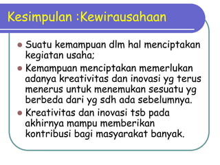 Kesimpulan :Kewirausahaan
 Suatu kemampuan dlm hal menciptakan
kegiatan usaha;
 Kemampuan menciptakan memerlukan
adanya kreativitas dan inovasi yg terus
menerus untuk menemukan sesuatu yg
berbeda dari yg sdh ada sebelumnya.
 Kreativitas dan inovasi tsb pada
akhirnya mampu memberikan
kontribusi bagi masyarakat banyak.
 