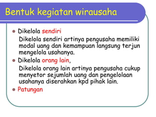 Bentuk kegiatan wirausaha
 Dikelola sendiri
Dikelola sendiri artinya pengusaha memiliki
modal uang dan kemampuan langsung terjun
mengelola usahanya.
 Dikelola orang lain,
Dikelola orang lain artinya pengusaha cukup
menyetor sejumlah uang dan pengelolaan
usahanya diserahkan kpd pihak lain.
 Patungan
 