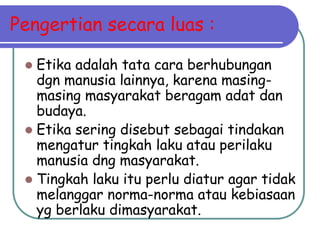 Pengertian secara luas :
 Etika adalah tata cara berhubungan
dgn manusia lainnya, karena masing-
masing masyarakat beragam adat dan
budaya.
 Etika sering disebut sebagai tindakan
mengatur tingkah laku atau perilaku
manusia dng masyarakat.
 Tingkah laku itu perlu diatur agar tidak
melanggar norma-norma atau kebiasaan
yg berlaku dimasyarakat.
 