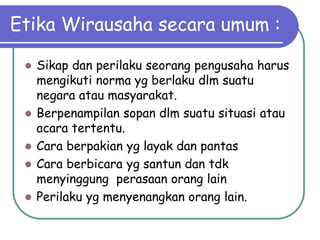 Etika Wirausaha secara umum :
 Sikap dan perilaku seorang pengusaha harus
mengikuti norma yg berlaku dlm suatu
negara atau masyarakat.
 Berpenampilan sopan dlm suatu situasi atau
acara tertentu.
 Cara berpakian yg layak dan pantas
 Cara berbicara yg santun dan tdk
menyinggung perasaan orang lain
 Perilaku yg menyenangkan orang lain.
 