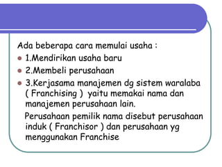 Ada beberapa cara memulai usaha :
 1.Mendirikan usaha baru
 2.Membeli perusahaan
 3.Kerjasama manajemen dg sistem waralaba
( Franchising ) yaitu memakai nama dan
manajemen perusahaan lain.
Perusahaan pemilik nama disebut perusahaan
induk ( Franchisor ) dan perusahaan yg
menggunakan Franchise
 