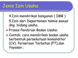 Jenis Izin Usaha
4.Izin mendirikan bangunan ( IMB )
5.Izin dari Departemen teknis sesuai
dng bidang usaha.
 Proses Pendirian Badan Usaha:
 Contoh; cara mendirikan badan usaha
berbentuk persekutuan komanditer
(CV), Perseroan Terbatas (PT),dan
Yayasan ;
 