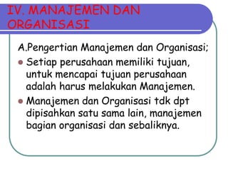 IV. MANAJEMEN DAN
ORGANISASI
A.Pengertian Manajemen dan Organisasi;
 Setiap perusahaan memiliki tujuan,
untuk mencapai tujuan perusahaan
adalah harus melakukan Manajemen.
 Manajemen dan Organisasi tdk dpt
dipisahkan satu sama lain, manajemen
bagian organisasi dan sebaliknya.
 