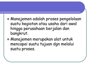  Manajemen adalah proses pengelolaan
suatu kegiatan atau usaha dari awal
hingga perusahaan berjalan dan
bangkrut.
 Manajemen merupakan alat untuk
mencapai suatu tujuan dgn melalui
suatu proses.
 