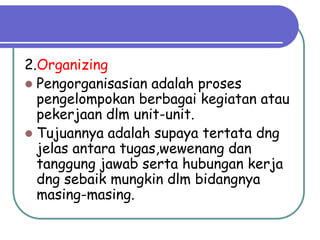 2.Organizing
 Pengorganisasian adalah proses
pengelompokan berbagai kegiatan atau
pekerjaan dlm unit-unit.
 Tujuannya adalah supaya tertata dng
jelas antara tugas,wewenang dan
tanggung jawab serta hubungan kerja
dng sebaik mungkin dlm bidangnya
masing-masing.
 