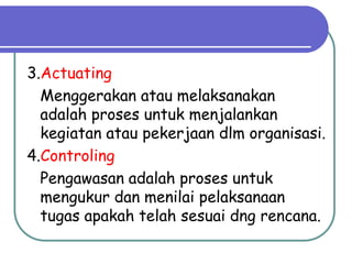 3.Actuating
Menggerakan atau melaksanakan
adalah proses untuk menjalankan
kegiatan atau pekerjaan dlm organisasi.
4.Controling
Pengawasan adalah proses untuk
mengukur dan menilai pelaksanaan
tugas apakah telah sesuai dng rencana.
 