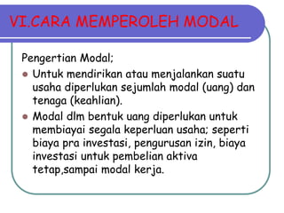 VI.CARA MEMPEROLEH MODAL
Pengertian Modal;
 Untuk mendirikan atau menjalankan suatu
usaha diperlukan sejumlah modal (uang) dan
tenaga (keahlian).
 Modal dlm bentuk uang diperlukan untuk
membiayai segala keperluan usaha; seperti
biaya pra investasi, pengurusan izin, biaya
investasi untuk pembelian aktiva
tetap,sampai modal kerja.
 