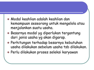  Modal keahlian adalah keahlian dan
kemampuan seseorang untuk mengelola atau
menjalankan suatu usaha.
 Besarnya modal yg diperlukan tergantung
dari jenis usaha yg akan digarap.
 Perhitungan terhadap besarnya kebutuhan
usaha dilakukan sebelum usaha tsb dilakukan.
 Perlu dilakukan proses seleksi karyawan
 