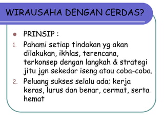 WIRAUSAHA DENGAN CERDAS?
 PRINSIP :
1. Pahami setiap tindakan yg akan
dilakukan, ikhlas, terencana,
terkonsep dengan langkah & strategi
jitu jgn sekedar iseng atau coba-coba.
2. Peluang sukses selalu ada; kerja
keras, lurus dan benar, cermat, serta
hemat
 