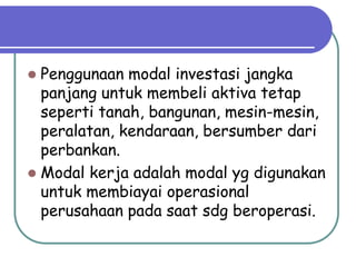  Penggunaan modal investasi jangka
panjang untuk membeli aktiva tetap
seperti tanah, bangunan, mesin-mesin,
peralatan, kendaraan, bersumber dari
perbankan.
 Modal kerja adalah modal yg digunakan
untuk membiayai operasional
perusahaan pada saat sdg beroperasi.
 