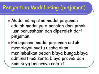 Pengertian Modal asing (pinjaman)
 Modal asing atau modal pinjaman
adalah modal yg diperoleh dari pihak
luar perusahaan dan diperoleh dari
pinjaman.
 Penggunaan modal pinjaman untuk
membiayai suatu usaha akan
menimbulkan beban biaya bunga,biaya
administrasi,serta biaya provisi dan
komisi yg besarnya relatif.
 