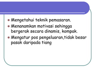  Mengetahui teknik pemasaran.
 Menanamkan motivasi sehingga
bergerak secara dinamis, kompak.
 Mengatur pos pengeluaran,tidak besar
pasak daripada tiang
 