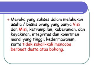  Mereka yang sukses dalam melakukan
usaha / bisnis orang yang punya Visi
dan Misi, ketrampilan, keberanian, dan
keyakinan, integritas dan komitmen
moral yang tinggi, kedermawanan,
serta tidak sekali-kali mencoba
berbuat dusta atau bohong.
 