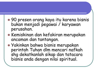  90 presen orang kaya itu karena bisnis
bukan menjadi pegawai / karyawan
perusahan.
 Kemiskinan dan kefakiran merupakan
ancaman dan tantangan.
 Yakinkan bahwa bisnis merupakan
perintah Tuhan dlm mencari nafkah
shg dekatkanlah sikap dan tatacara
bisnis anda dengan nilai spiritual.
 