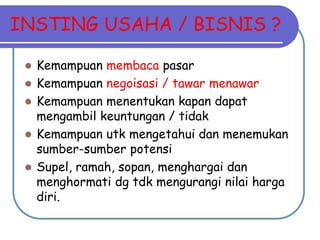 INSTING USAHA / BISNIS ?
 Kemampuan membaca pasar
 Kemampuan negoisasi / tawar menawar
 Kemampuan menentukan kapan dapat
mengambil keuntungan / tidak
 Kemampuan utk mengetahui dan menemukan
sumber-sumber potensi
 Supel, ramah, sopan, menghargai dan
menghormati dg tdk mengurangi nilai harga
diri.
 