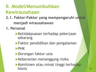 II. Model/Menumbuhkan
Kewirausahaan
2.1. Faktor-Faktor yang mempengaruhi untuk
menjadi wirausahawan
1. Personal
Ketidakpuasan terhadap pekerjaan
sekarang
Faktor pendidikan dan pengalaman
PHK
Dorongan faktor usia
Keberanian menanggung risiko
Komitmen atau minat tinggi terhadap
bisnis 7
 