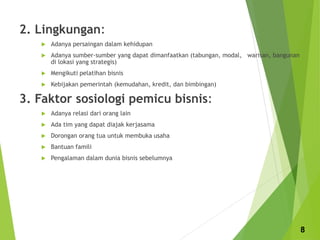 2. Lingkungan:
 Adanya persaingan dalam kehidupan
 Adanya sumber-sumber yang dapat dimanfaatkan (tabungan, modal, warisan, bangunan
di lokasi yang strategis)
 Mengikuti pelatihan bisnis
 Kebijakan pemerintah (kemudahan, kredit, dan bimbingan)
3. Faktor sosiologi pemicu bisnis:
 Adanya relasi dari orang lain
 Ada tim yang dapat diajak kerjasama
 Dorongan orang tua untuk membuka usaha
 Bantuan famili
 Pengalaman dalam dunia bisnis sebelumnya
8
 