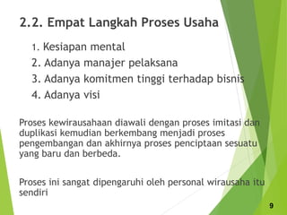 2.2. Empat Langkah Proses Usaha
1. Kesiapan mental
2. Adanya manajer pelaksana
3. Adanya komitmen tinggi terhadap bisnis
4. Adanya visi
Proses kewirausahaan diawali dengan proses imitasi dan
duplikasi kemudian berkembang menjadi proses
pengembangan dan akhirnya proses penciptaan sesuatu
yang baru dan berbeda.
Proses ini sangat dipengaruhi oleh personal wirausaha itu
sendiri
9
 