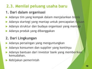 2.3. Menilai peluang usaha baru
1. Dari dalam organisasi
 Adanya tim yang kompak dalam menjalankan bisnis
 Adanya startegi yang mantap untuk pencapaian tujuan
 Adanya struktur dan budaya organisasi yang mantap
 Adanya produk yang dibanggakan
2. Dari Lingkungan
 Adanya persaingan yang menguntungkan
 Adanya konsumen dan supplier yang kontinyu
 Adanya bantuan dari investor bank yang memberikan
kemudahan.
 Kebijakan pemerintah
10
 