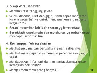 3. Sikap Wirausahawan
 Memiliki rasa tanggung jawab
 Selalu dinamis, ulet dan gigih, tidak cepat menyerah
karena sadar bahwa untuk mencapai kemajuan perlu
kerja keras
 Berani menerima kritik dan saran yg bermanfaat
 Berinisiatif untuk maju dan melakukan yg terbaik untuk
mencapai keberhasilan
4. Kemampuan Wirausahawan
 Melihat peluang dan berusaha memanfaatkannya
 Melihat masa depan dan memiliki perencanaan yang
tepat
 Mendapatkan informasi dan memanfaatkannya untuk
kemajuan perusahaan
 Mampu memimpin orang banyak 13
 