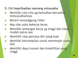 5. Ciri kepribadian seorang wirausaha
 Memiliki cita-cita yg kemudian berusaha
mewujudkannya
 Berani menanggung risiko
 Mau dan suka bekerja keras
 Memiliki semangat kerja yg tinggi dan tidak
mudah putus asa
 Memiliki rasa percaya diri yang kuat
 Memiliki ketrampilan untuk memimpin orang
lain
 Memiliki daya inovasi dan kreatifitas yang
tinggi
14
 