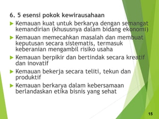 6. 5 esensi pokok kewirausahaan
 Kemauan kuat untuk berkarya dengan semangat
kemandirian (khususnya dalam bidang ekonomi)
 Kemauan memecahkan masalah dan membuat
keputusan secara sistematis, termasuk
keberanian mengambil risiko usaha
 Kemauan berpikir dan bertindak secara kreatif
dan inovatif
 Kemauan bekerja secara teliti, tekun dan
produktif
 Kemauan berkarya dalam kebersamaan
berlandaskan etika bisnis yang sehat
15
 