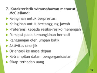 7. Karakteristik wirausahawan menurut
McClelland:
 Keinginan untuk berprestasi
 Keinginan untuk bertanggung jawab
 Preferensi kepada resiko-resiko menengah
 Persepsi pada kemungkinan berhasil
 Rangsangan oleh umpan balik
 Aktivitas enerjik
 Orientasi ke masa depan
 Ketrampilan dalam pengorganisasian
 Sikap terhadap uang
16
 