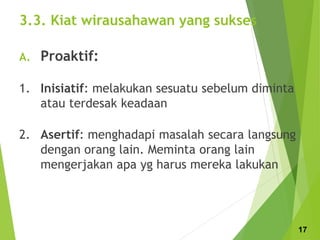 3.3. Kiat wirausahawan yang sukses
A. Proaktif:
1. Inisiatif: melakukan sesuatu sebelum diminta
atau terdesak keadaan
2. Asertif: menghadapi masalah secara langsung
dengan orang lain. Meminta orang lain
mengerjakan apa yg harus mereka lakukan
17
 
