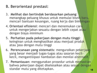 B. Berorientasi prestasi:
3. Melihat dan bertindak berdasarkan peluang:
menangkap peluang khusus untuk memulai bisnis baru,
mencari bantuan keuangan, ruang kerja dan bimbingan
4. Orientasi efisiensi: mencari dan menemukan cara
untuk mengerjakan sesuatu dengan lebih cepat atau
dengan biaya minimum
5. Perhatian pada pekerjaan dengan mutu tinggi:
keinginan untuk menghasilkan atau menjual produk
atau jasa dengan mutu tinggi
6. Perencanaan yang sistematis: menguraikan pekerjaan
yang besar menjadi tugas-tugas atau sasaran kecil-
kecil, mengantisipasi hambatan dan menilai alternatif.
7. Pemantauan: menggunakan prosedur untuk memastian
bahwa pekerjaan dapat diselesaikan atau sesuai dengan
standar mutu yang ditetapkan. 18
 